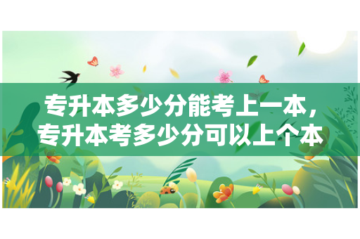 专升本多少分能考上一本，专升本考多少分可以上个本科