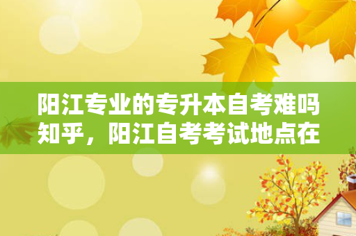 阳江专业的专升本自考难吗知乎，阳江自考考试地点在什么学校