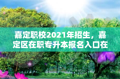 嘉定职校2021年招生，嘉定区在职专升本报名入口在哪