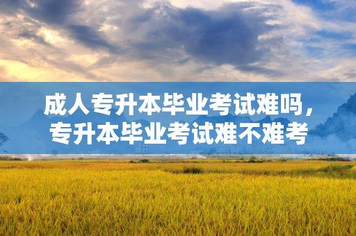 成人专升本毕业考试难吗，专升本毕业考试难不难考