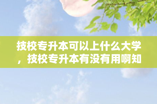 技校专升本可以上什么大学，技校专升本有没有用啊知乎