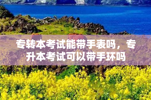 专转本考试能带手表吗，专升本考试可以带手环吗
