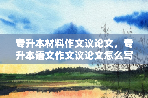 专升本材料作文议论文，专升本语文作文议论文怎么写