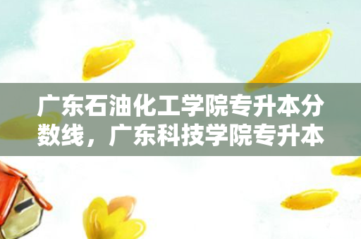 广东石油化工学院专升本分数线，广东科技学院专升本分数线