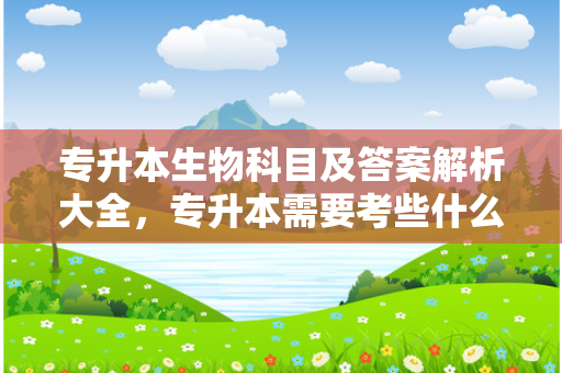 专升本生物科目及答案解析大全，专升本需要考些什么科目