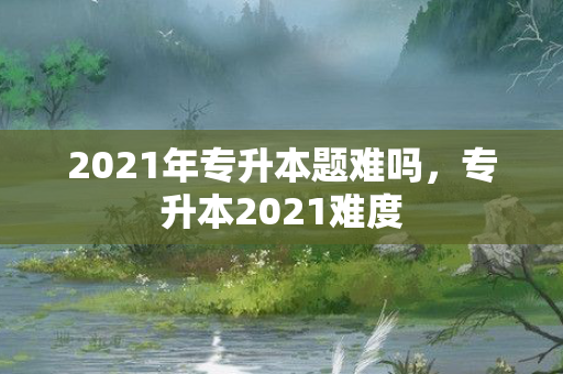 2021年专升本题难吗，专升本2021难度