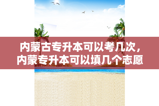 内蒙古专升本可以考几次，内蒙专升本可以填几个志愿学校