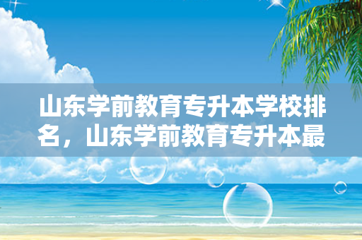 山东学前教育专升本学校排名，山东学前教育专升本好的学校