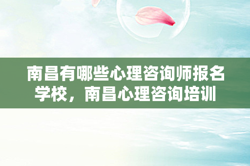 南昌有哪些心理咨询师报名学校，南昌心理咨询培训