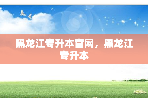 黑龙江专升本官网，黑龙江专升本