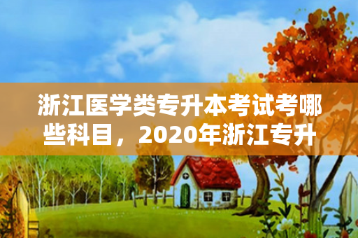 浙江医学类专升本考试考哪些科目，2020年浙江专升本医学类录取分数线