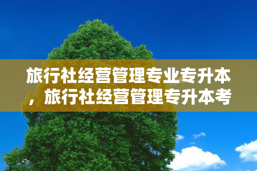 旅行社经营管理专业专升本，旅行社经营管理专升本考什么