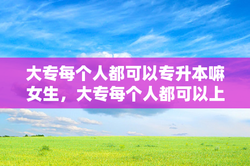 大专每个人都可以专升本嘛女生，大专每个人都可以上吗