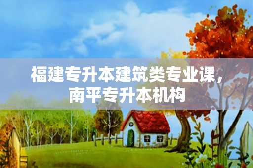 福建专升本建筑类专业课，南平专升本机构