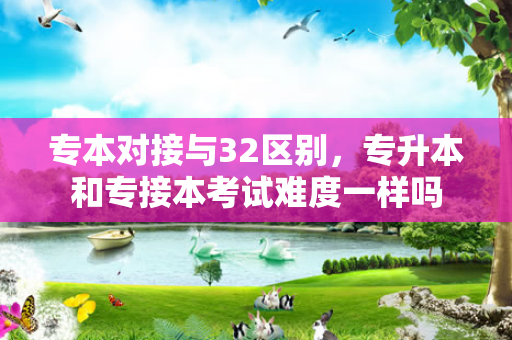 专本对接与32区别，专升本和专接本考试难度一样吗