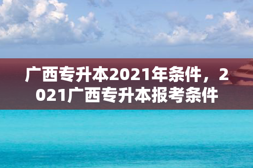 广西专升本2021年条件，2021广西专升本报考条件