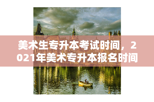 美术生专升本考试时间，2021年美术专升本报名时间和考试时间