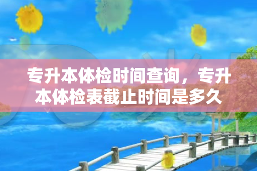 专升本体检时间查询，专升本体检表截止时间是多久