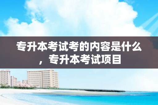专升本考试考的内容是什么，专升本考试项目
