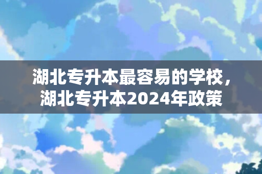 湖北专升本容易的学校，湖北专升本2024年政策