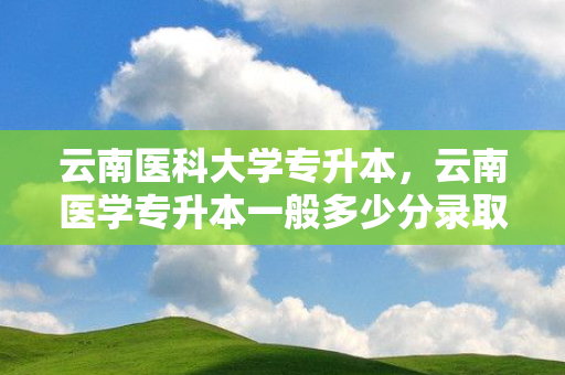 云南医科大学专升本，云南医学专升本一般多少分录取