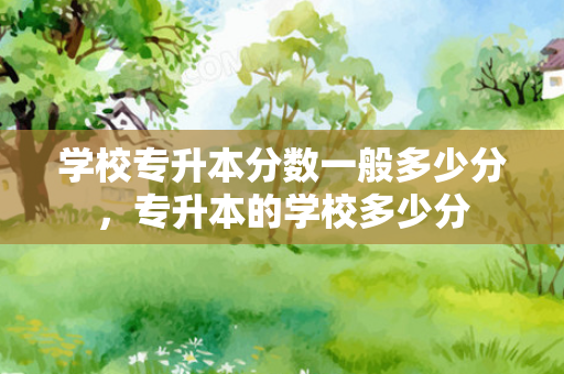 学校专升本分数一般多少分，专升本的学校多少分