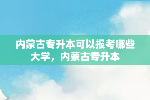 内蒙古专升本可以报考哪些大学，内蒙古专升本
