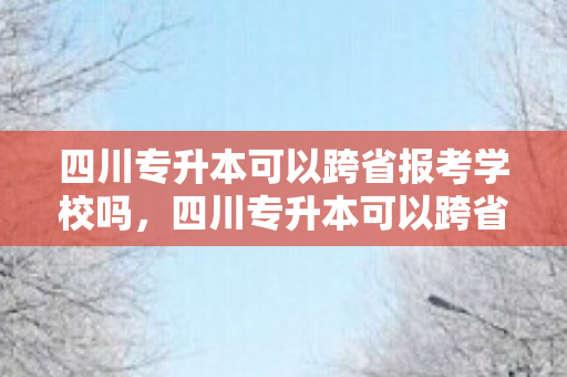 四川专升本可以跨省报考学校吗，四川专升本可以跨省吗
