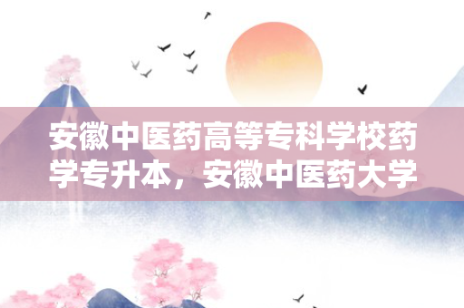 安徽中医药高等专科学校药学专升本，安徽中医药大学药学专升本考试科目