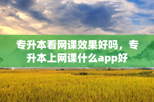 专升本看网课效果好吗，专升本上网课什么app好
