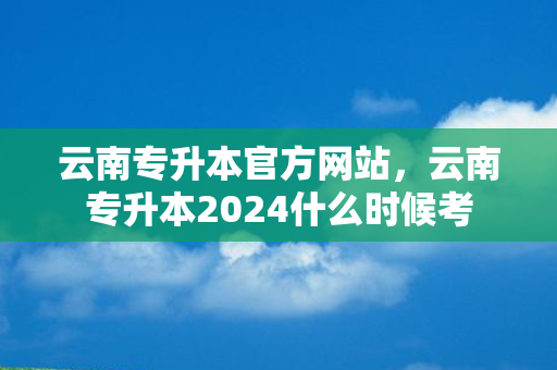云南专升本官方网站，云南专升本2024什么时候考