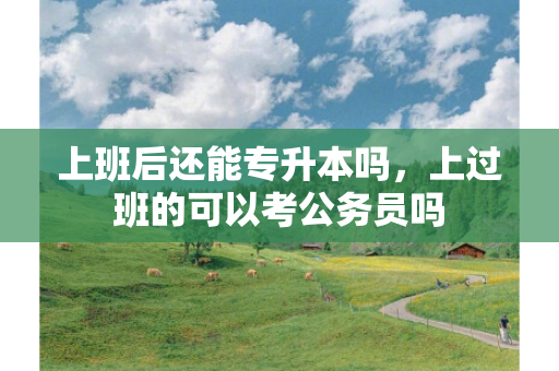 上班后还能专升本吗，上过班的可以考公务员吗