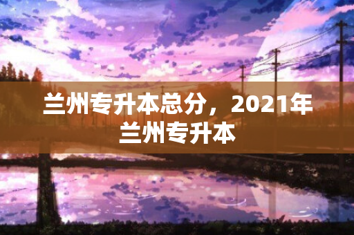 兰州专升本总分，2021年兰州专升本
