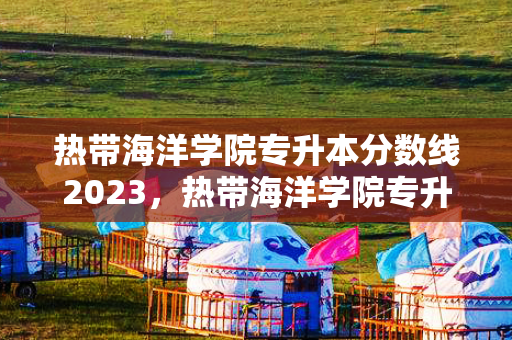热带海洋学院专升本分数线2023，热带海洋学院专升本录取名单