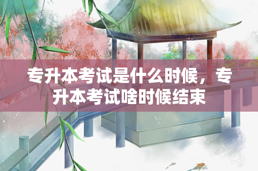 专升本考试是什么时候，专升本考试啥时候结束