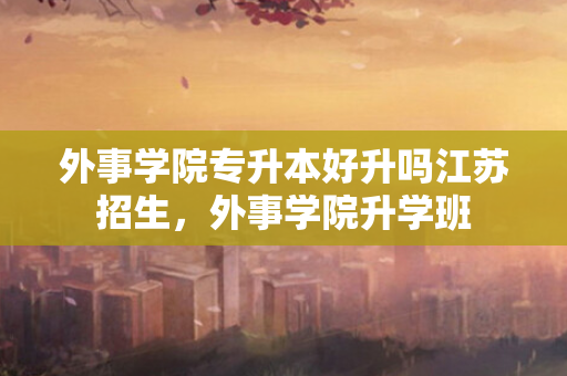 外事学院专升本好升吗江苏招生，外事学院升学班