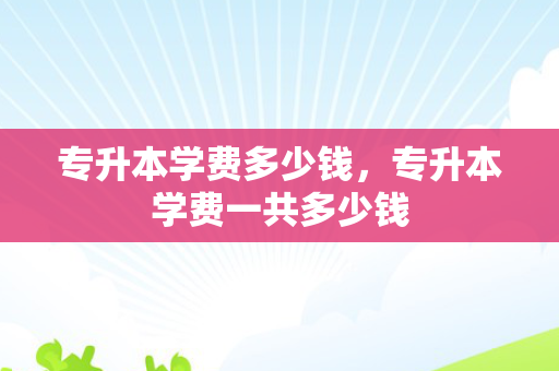 专升本学费多少钱，专升本学费一共多少钱