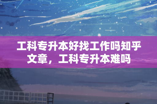 工科专升本好找工作吗知乎文章，工科专升本难吗