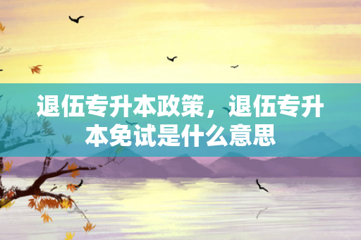 退伍专升本政策，退伍专升本免试是什么意思