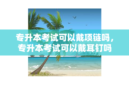 专升本考试可以戴项链吗，专升本考试可以戴耳钉吗
