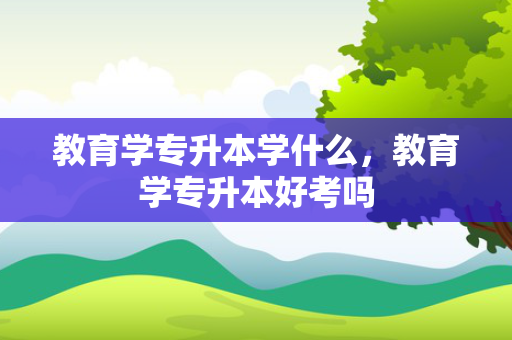 教育学专升本学什么，教育学专升本好考吗