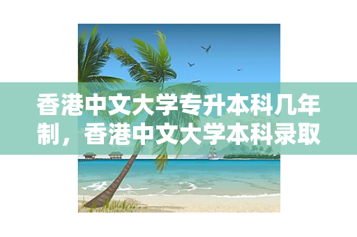香港中文大学专升本科几年制，香港中文大学本科录取条件