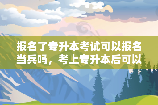 报名了专升本考试可以报名当兵吗，考上专升本后可以去当兵吗