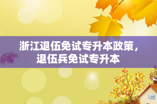 浙江退伍免试专升本政策，退伍兵免试专升本