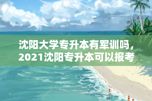 沈阳大学专升本有军训吗，2021沈阳专升本可以报考哪些大学