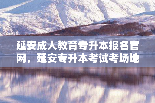 延安成人教育专升本报名官网，延安专升本考试考场地点