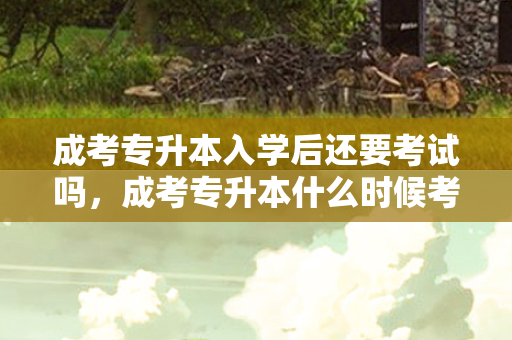 成考专升本入学后还要考试吗，成考专升本什么时候考试