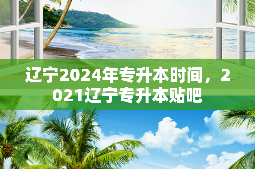 辽宁2024年专升本时间，2021辽宁专升本贴吧