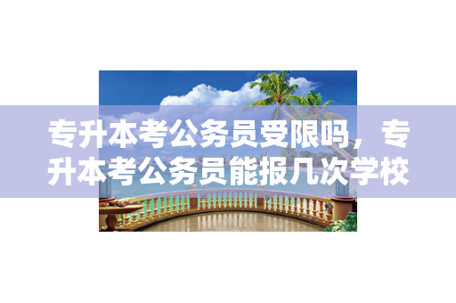 专升本考公务员受限吗，专升本考公务员能报几次学校