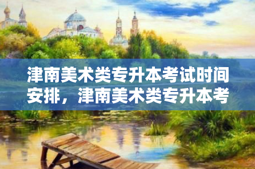 津南美术类专升本考试时间安排，津南美术类专升本考试时间安排表
